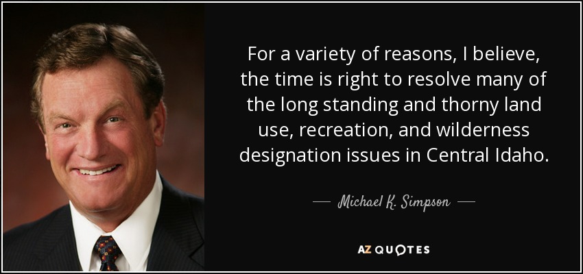 For a variety of reasons, I believe, the time is right to resolve many of the long standing and thorny land use, recreation, and wilderness designation issues in Central Idaho. - Michael K. Simpson