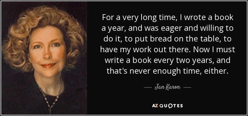 For a very long time, I wrote a book a year, and was eager and willing to do it, to put bread on the table, to have my work out there. Now I must write a book every two years, and that's never enough time, either. - Jan Karon