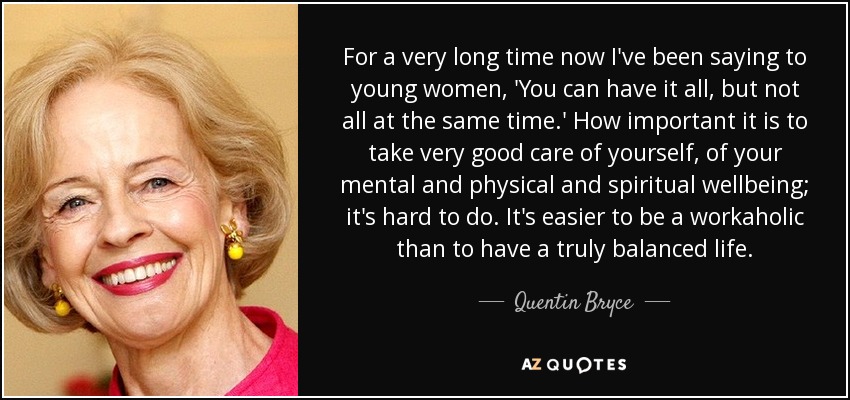 For a very long time now I've been saying to young women, 'You can have it all, but not all at the same time.' How important it is to take very good care of yourself, of your mental and physical and spiritual wellbeing; it's hard to do. It's easier to be a workaholic than to have a truly balanced life. - Quentin Bryce