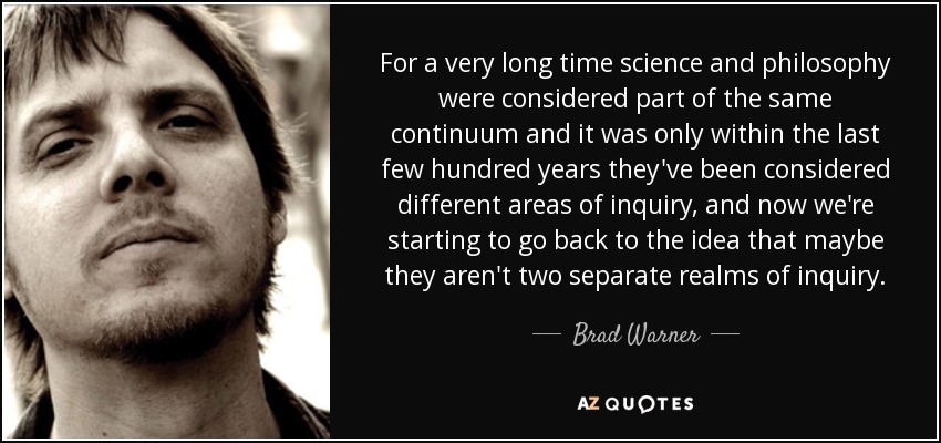 For a very long time science and philosophy were considered part of the same continuum and it was only within the last few hundred years they've been considered different areas of inquiry, and now we're starting to go back to the idea that maybe they aren't two separate realms of inquiry. - Brad Warner