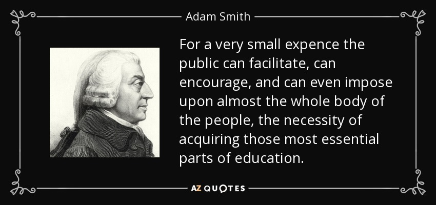 For a very small expence the public can facilitate, can encourage, and can even impose upon almost the whole body of the people, the necessity of acquiring those most essential parts of education. - Adam Smith