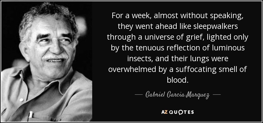 For a week, almost without speaking, they went ahead like sleepwalkers through a universe of grief, lighted only by the tenuous reflection of luminous insects, and their lungs were overwhelmed by a suffocating smell of blood. - Gabriel Garcia Marquez