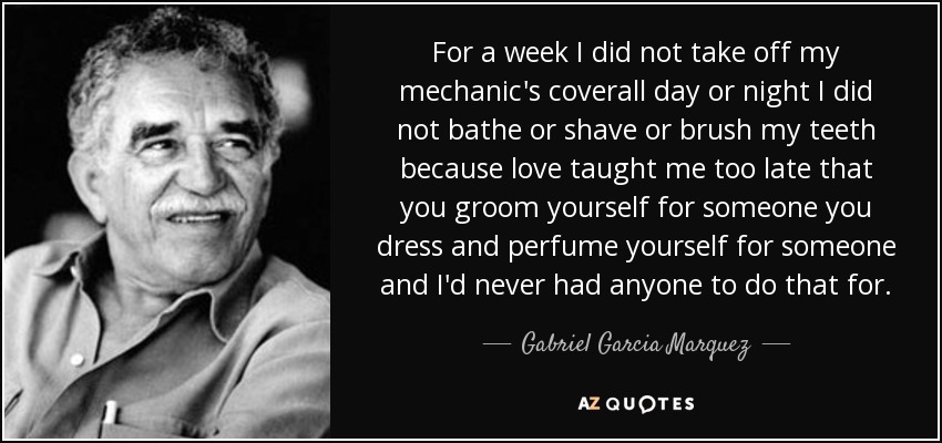 For a week I did not take off my mechanic's coverall day or night I did not bathe or shave or brush my teeth because love taught me too late that you groom yourself for someone you dress and perfume yourself for someone and I'd never had anyone to do that for. - Gabriel Garcia Marquez