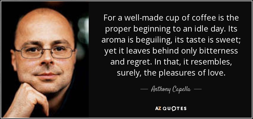 For a well-made cup of coffee is the proper beginning to an idle day. Its aroma is beguiling, its taste is sweet; yet it leaves behind only bitterness and regret. In that, it resembles, surely, the pleasures of love. - Anthony Capella