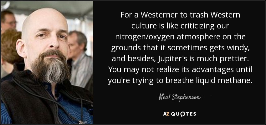 For a Westerner to trash Western culture is like criticizing our nitrogen/oxygen atmosphere on the grounds that it sometimes gets windy, and besides, Jupiter's is much prettier. You may not realize its advantages until you're trying to breathe liquid methane. - Neal Stephenson