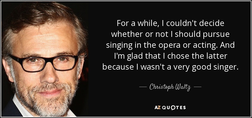 For a while, I couldn't decide whether or not I should pursue singing in the opera or acting. And I'm glad that I chose the latter because I wasn't a very good singer. - Christoph Waltz