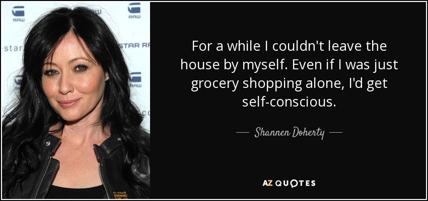 For a while I couldn't leave the house by myself. Even if I was just grocery shopping alone, I'd get self-conscious. - Shannen Doherty