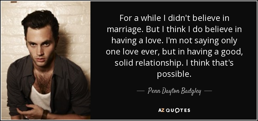 For a while I didn't believe in marriage. But I think I do believe in having a love. I'm not saying only one love ever, but in having a good, solid relationship. I think that's possible. - Penn Dayton Badgley