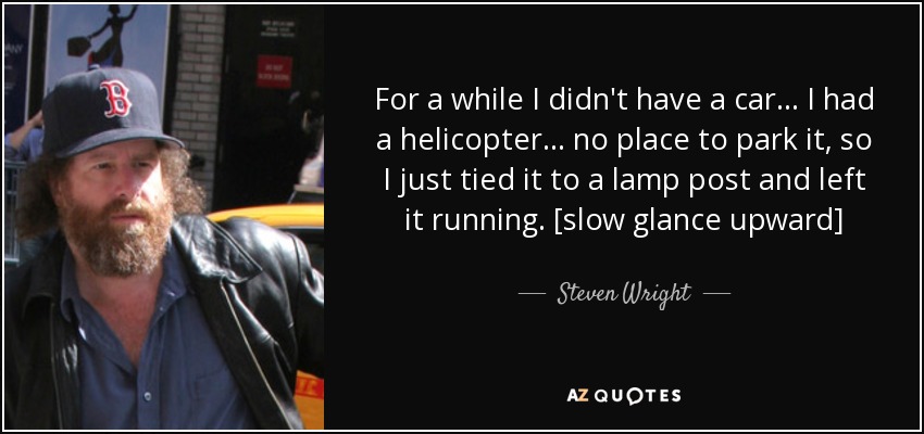 For a while I didn't have a car . . . I had a helicopter . . . no place to park it, so I just tied it to a lamp post and left it running. [slow glance upward] - Steven Wright