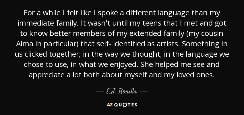 For a while I felt like I spoke a different language than my immediate family. It wasn't until my teens that I met and got to know better members of my extended family (my cousin Alma in particular) that self- identified as artists. Something in us clicked together; in the way we thought, in the language we chose to use, in what we enjoyed. She helped me see and appreciate a lot both about myself and my loved ones. - E.J. Bonilla