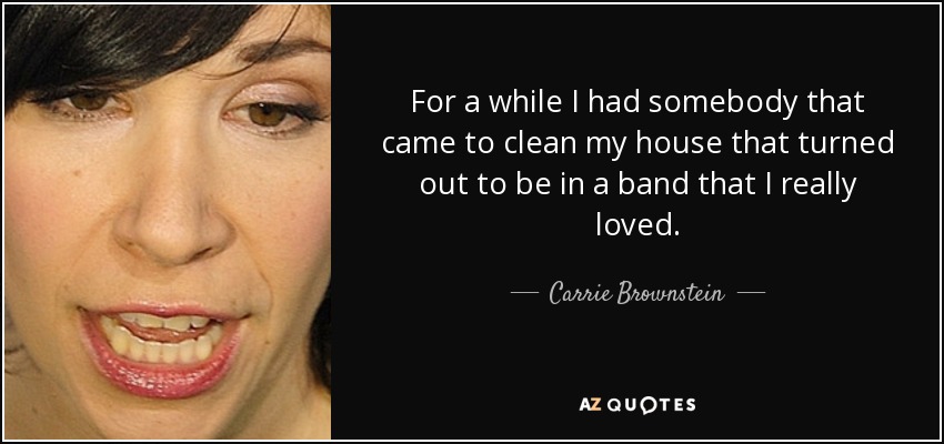 For a while I had somebody that came to clean my house that turned out to be in a band that I really loved. - Carrie Brownstein