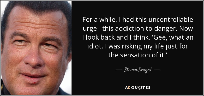 For a while, I had this uncontrollable urge - this addiction to danger. Now I look back and I think, 'Gee, what an idiot. I was risking my life just for the sensation of it.' - Steven Seagal