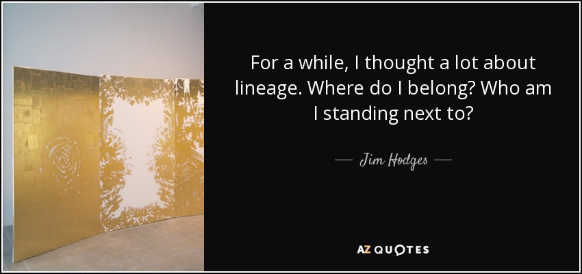 For a while, I thought a lot about lineage. Where do I belong? Who am I standing next to? - Jim Hodges