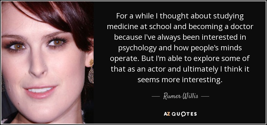 For a while I thought about studying medicine at school and becoming a doctor because I've always been interested in psychology and how people's minds operate. But I'm able to explore some of that as an actor and ultimately I think it seems more interesting. - Rumer Willis