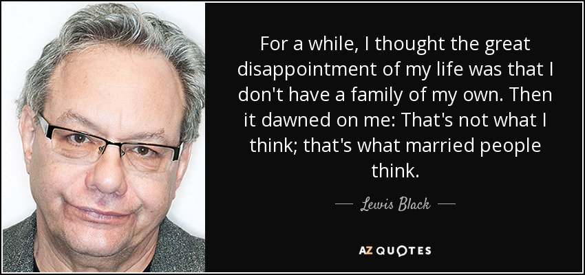 For a while, I thought the great disappointment of my life was that I don't have a family of my own. Then it dawned on me: That's not what I think; that's what married people think. - Lewis Black