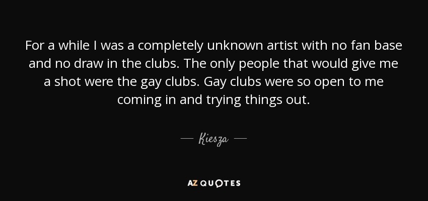 For a while I was a completely unknown artist with no fan base and no draw in the clubs. The only people that would give me a shot were the gay clubs. Gay clubs were so open to me coming in and trying things out. - Kiesza