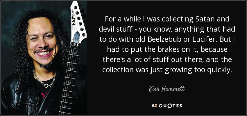 For a while I was collecting Satan and devil stuff - you know, anything that had to do with old Beelzebub or Lucifer. But I had to put the brakes on it, because there's a lot of stuff out there, and the collection was just growing too quickly. - Kirk Hammett