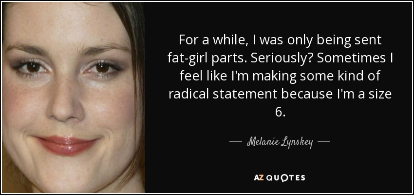 For a while, I was only being sent fat-girl parts. Seriously? Sometimes I feel like I'm making some kind of radical statement because I'm a size 6. - Melanie Lynskey