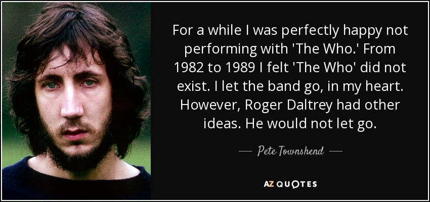 For a while I was perfectly happy not performing with 'The Who.' From 1982 to 1989 I felt 'The Who' did not exist. I let the band go, in my heart. However, Roger Daltrey had other ideas. He would not let go. - Pete Townshend