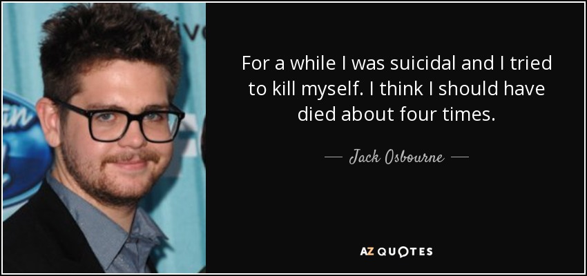 For a while I was suicidal and I tried to kill myself. I think I should have died about four times. - Jack Osbourne