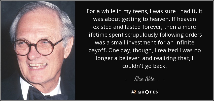 For a while in my teens, I was sure I had it. It was about getting to heaven. If heaven existed and lasted forever, then a mere lifetime spent scrupulously following orders was a small investment for an infinite payoff. One day, though, I realized I was no longer a believer, and realizing that, I couldn't go back. - Alan Alda