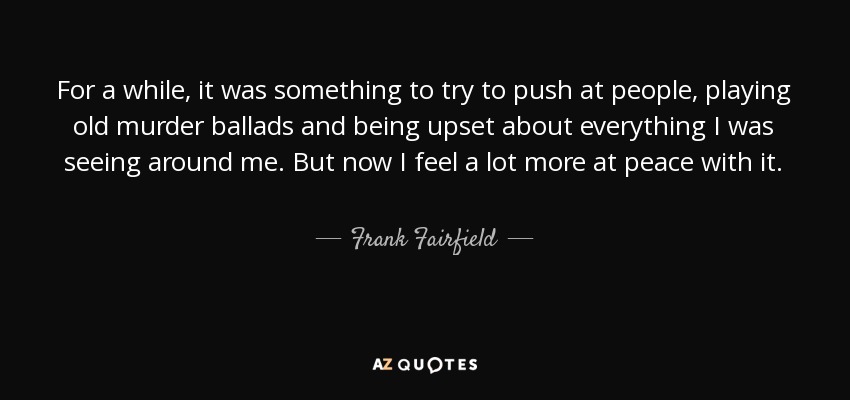 For a while, it was something to try to push at people, playing old murder ballads and being upset about everything I was seeing around me. But now I feel a lot more at peace with it. - Frank Fairfield