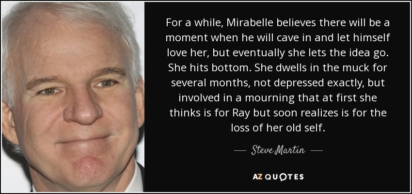 For a while, Mirabelle believes there will be a moment when he will cave in and let himself love her, but eventually she lets the idea go. She hits bottom. She dwells in the muck for several months, not depressed exactly, but involved in a mourning that at first she thinks is for Ray but soon realizes is for the loss of her old self. - Steve Martin