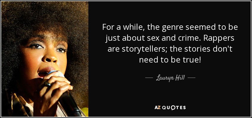 For a while, the genre seemed to be just about sex and crime. Rappers are storytellers; the stories don't need to be true! - Lauryn Hill