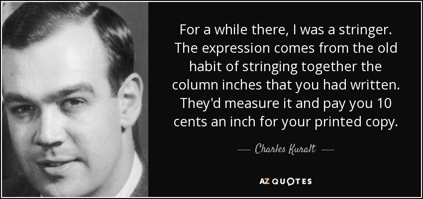 For a while there, I was a stringer. The expression comes from the old habit of stringing together the column inches that you had written. They'd measure it and pay you 10 cents an inch for your printed copy. - Charles Kuralt