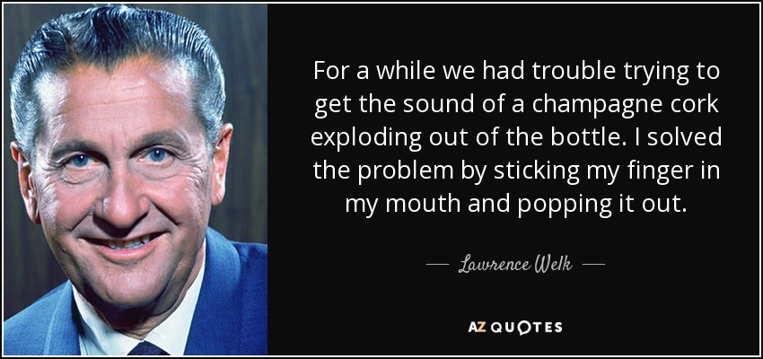 For a while we had trouble trying to get the sound of a champagne cork exploding out of the bottle. I solved the problem by sticking my finger in my mouth and popping it out. - Lawrence Welk