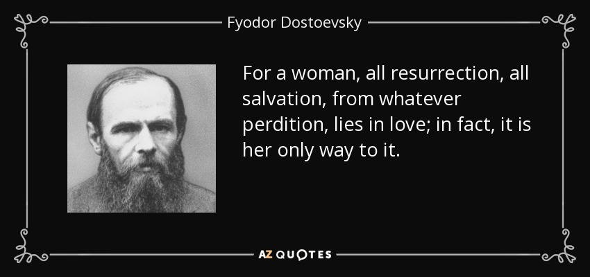 For a woman, all resurrection, all salvation, from whatever perdition, lies in love; in fact, it is her only way to it. - Fyodor Dostoevsky