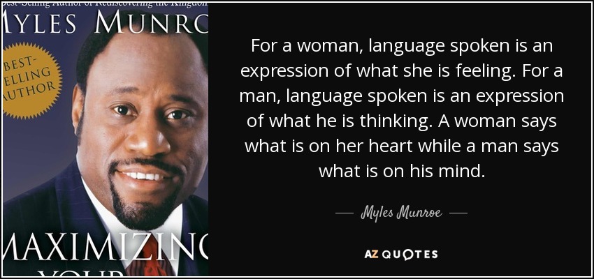 For a woman, language spoken is an expression of what she is feeling. For a man, language spoken is an expression of what he is thinking. A woman says what is on her heart while a man says what is on his mind. - Myles Munroe