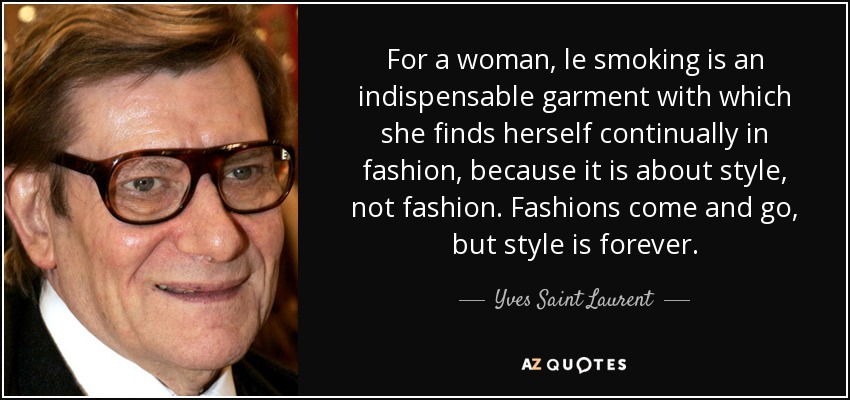 For a woman, le smoking is an indispensable garment with which she finds herself continually in fashion, because it is about style, not fashion. Fashions come and go, but style is forever. - Yves Saint Laurent
