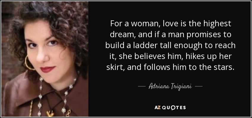 For a woman, love is the highest dream, and if a man promises to build a ladder tall enough to reach it, she believes him, hikes up her skirt, and follows him to the stars. - Adriana Trigiani