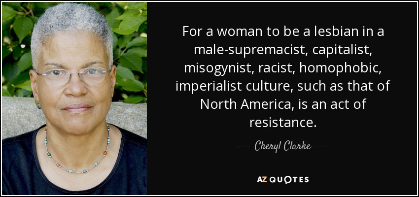 For a woman to be a lesbian in a male-supremacist, capitalist, misogynist, racist, homophobic, imperialist culture, such as that of North America, is an act of resistance. - Cheryl Clarke