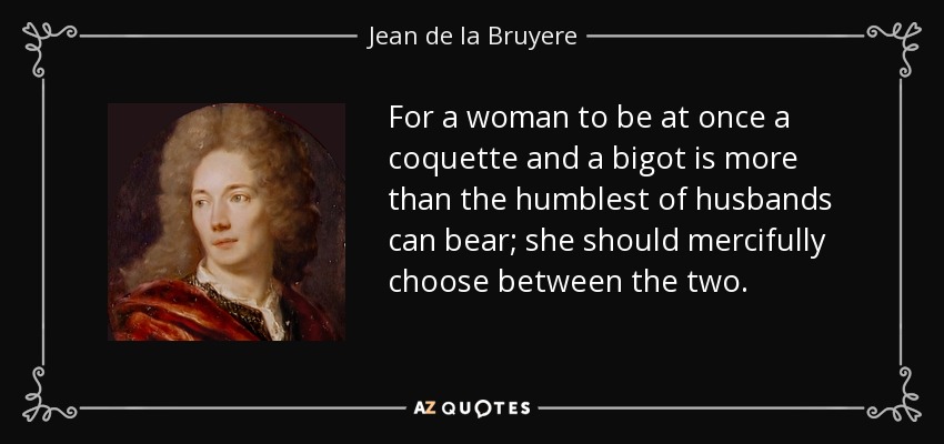 For a woman to be at once a coquette and a bigot is more than the humblest of husbands can bear; she should mercifully choose between the two. - Jean de la Bruyere