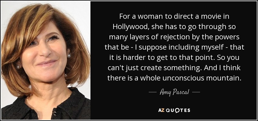 For a woman to direct a movie in Hollywood, she has to go through so many layers of rejection by the powers that be - I suppose including myself - that it is harder to get to that point. So you can't just create something. And I think there is a whole unconscious mountain. - Amy Pascal
