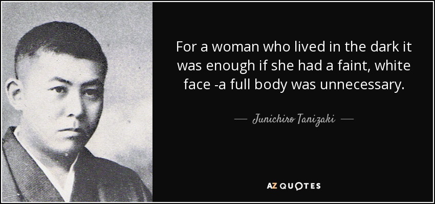 For a woman who lived in the dark it was enough if she had a faint, white face -a full body was unnecessary. - Junichiro Tanizaki
