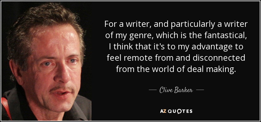 For a writer, and particularly a writer of my genre, which is the fantastical, I think that it's to my advantage to feel remote from and disconnected from the world of deal making. - Clive Barker