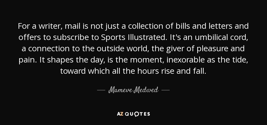 For a writer, mail is not just a collection of bills and letters and offers to subscribe to Sports Illustrated. It's an umbilical cord, a connection to the outside world, the giver of pleasure and pain. It shapes the day, is the moment, inexorable as the tide, toward which all the hours rise and fall. - Mameve Medwed