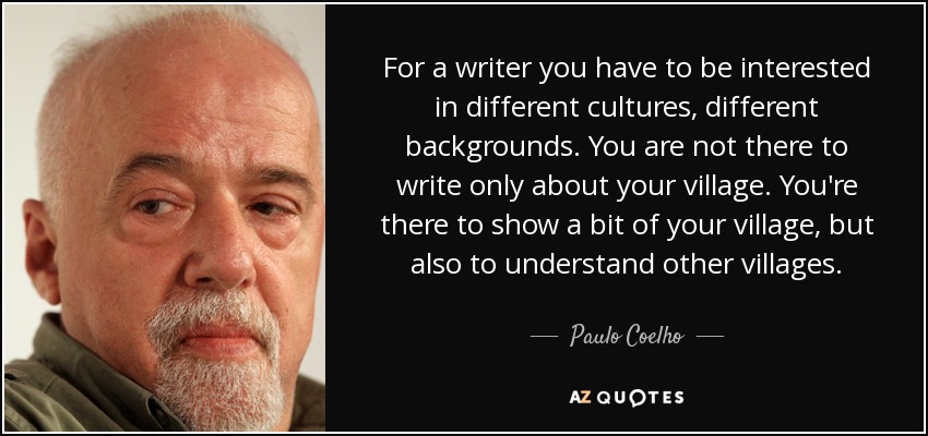 For a writer you have to be interested in different cultures, different backgrounds. You are not there to write only about your village. You're there to show a bit of your village, but also to understand other villages. - Paulo Coelho
