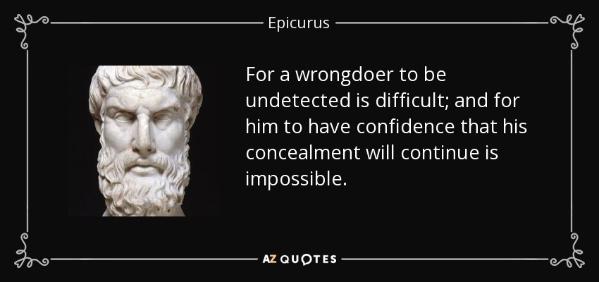 For a wrongdoer to be undetected is difficult; and for him to have confidence that his concealment will continue is impossible. - Epicurus