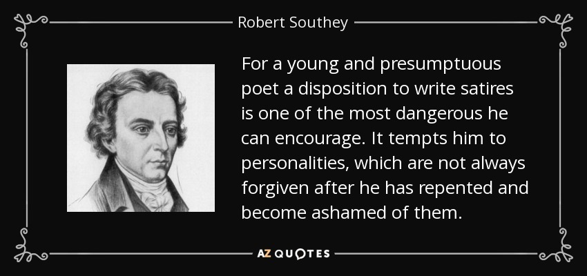 For a young and presumptuous poet a disposition to write satires is one of the most dangerous he can encourage. It tempts him to personalities, which are not always forgiven after he has repented and become ashamed of them. - Robert Southey