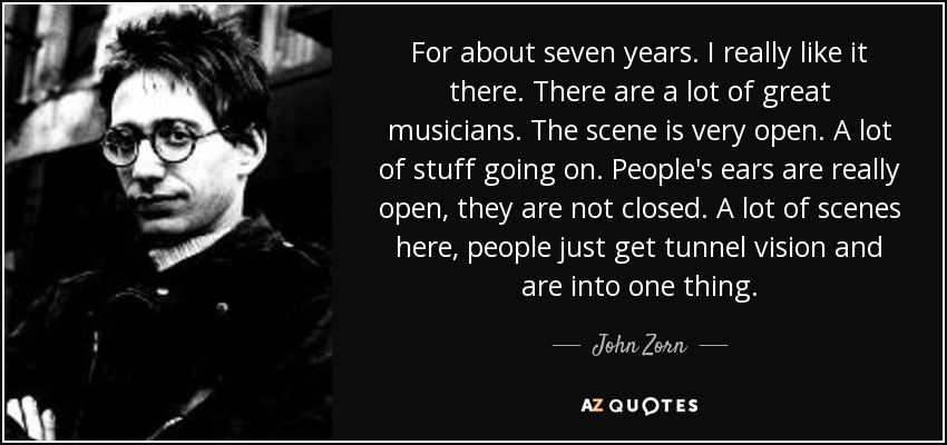 For about seven years. I really like it there. There are a lot of great musicians. The scene is very open. A lot of stuff going on. People's ears are really open, they are not closed. A lot of scenes here, people just get tunnel vision and are into one thing. - John Zorn