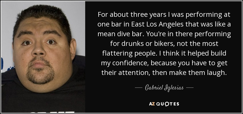 For about three years I was performing at one bar in East Los Angeles that was like a mean dive bar. You're in there performing for drunks or bikers, not the most flattering people. I think it helped build my confidence, because you have to get their attention, then make them laugh. - Gabriel Iglesias