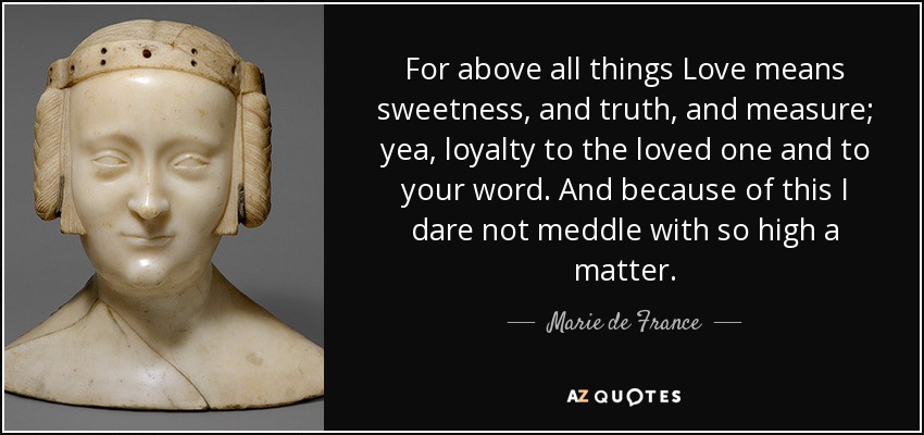 For above all things Love means sweetness, and truth, and measure; yea, loyalty to the loved one and to your word. And because of this I dare not meddle with so high a matter. - Marie de France