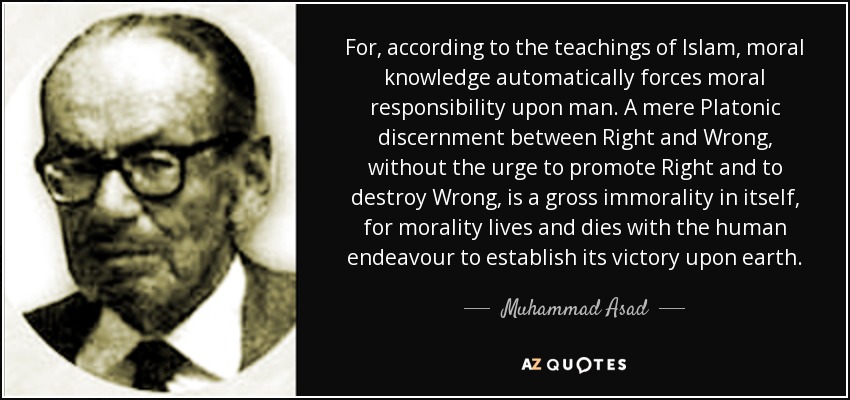 For, according to the teachings of Islam, moral knowledge automatically forces moral responsibility upon man. A mere Platonic discernment between Right and Wrong, without the urge to promote Right and to destroy Wrong, is a gross immorality in itself, for morality lives and dies with the human endeavour to establish its victory upon earth. - Muhammad Asad