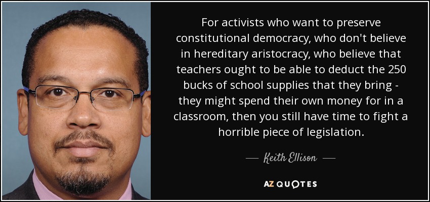 For activists who want to preserve constitutional democracy, who don't believe in hereditary aristocracy, who believe that teachers ought to be able to deduct the 250 bucks of school supplies that they bring - they might spend their own money for in a classroom, then you still have time to fight a horrible piece of legislation. - Keith Ellison