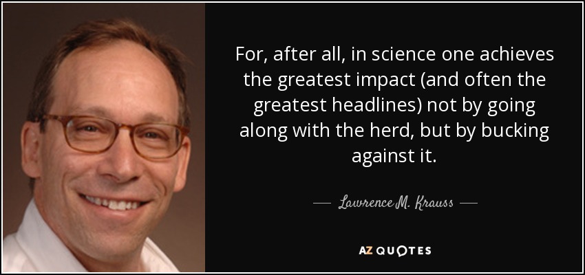 For, after all, in science one achieves the greatest impact (and often the greatest headlines) not by going along with the herd, but by bucking against it. - Lawrence M. Krauss