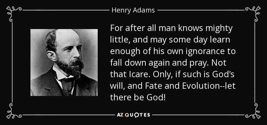 For after all man knows mighty little, and may some day learn enough of his own ignorance to fall down again and pray. Not that Icare. Only, if such is God's will, and Fate and Evolution--let there be God! - Henry Adams
